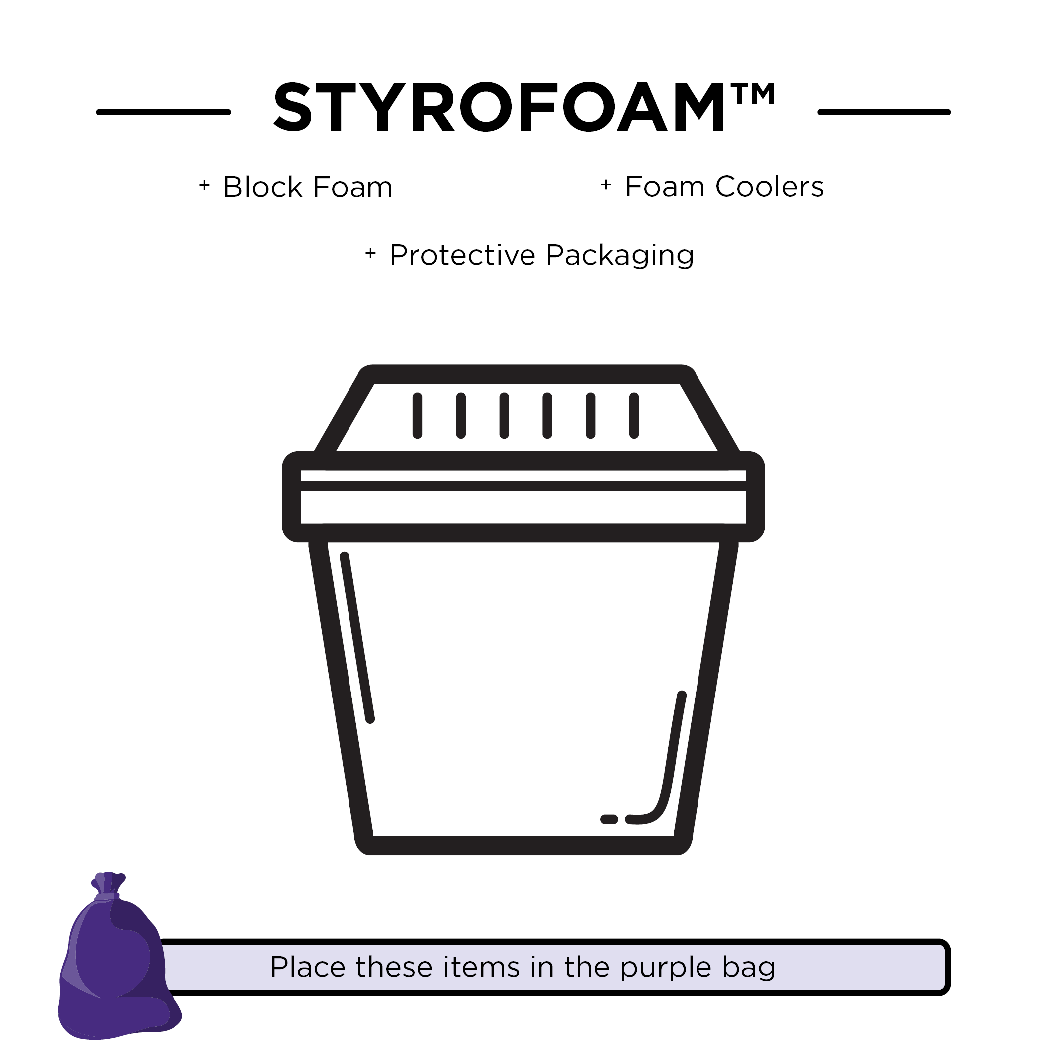 Styrofoam, including block foam, foam coolers, and protective packaging. These items should be placed in the purple bag.